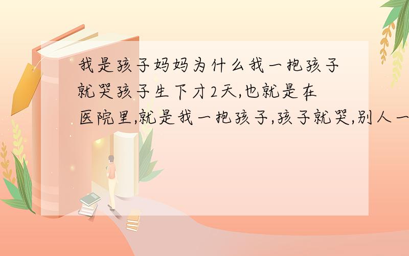 我是孩子妈妈为什么我一抱孩子就哭孩子生下才2天,也就是在医院里,就是我一抱孩子,孩子就哭,别人一接过去,马上就不哭了.现在孩子已经四个多月了,还是这样.给我弄的特别上火.现在孩子还