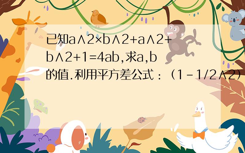 已知a∧2×b∧2+a∧2+b∧2+1=4ab,求a,b的值.利用平方差公式：（1-1/2∧2）（1-1/3∧2）（1-1/4∧2）……（1-1/2004∧2)(1-1/2005∧2）