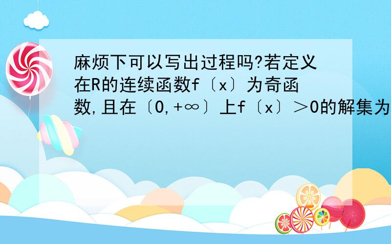 麻烦下可以写出过程吗?若定义在R的连续函数f〔x〕为奇函数,且在〔0,+∞〕上f〔x〕＞0的解集为〔X1,X2〕,则方程f〔x〕=0的实数解的个数及所有的实数解之和分别为?麻烦下.有4个答案.A:2,2 B:4,4