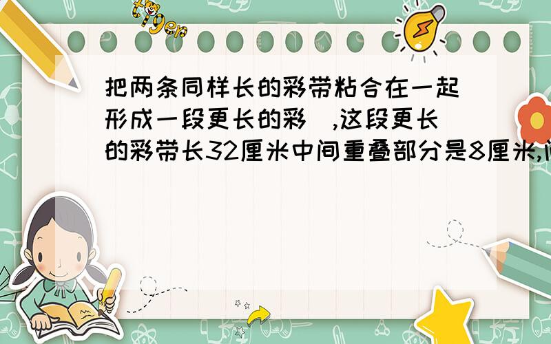 把两条同样长的彩带粘合在一起形成一段更长的彩帯,这段更长的彩带长32厘米中间重叠部分是8厘米,问这条彩带原来各是多长?算式