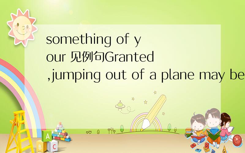 something of your 见例句Granted,jumping out of a plane may be more stimulation than many of us ever care to experience,but there's always the rock-climbing wall at your gym,the scream machine of your choice at the local amusement park.瞎猜得不