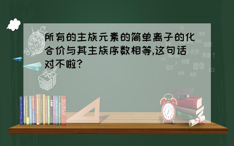 所有的主族元素的简单离子的化合价与其主族序数相等,这句话对不啦?