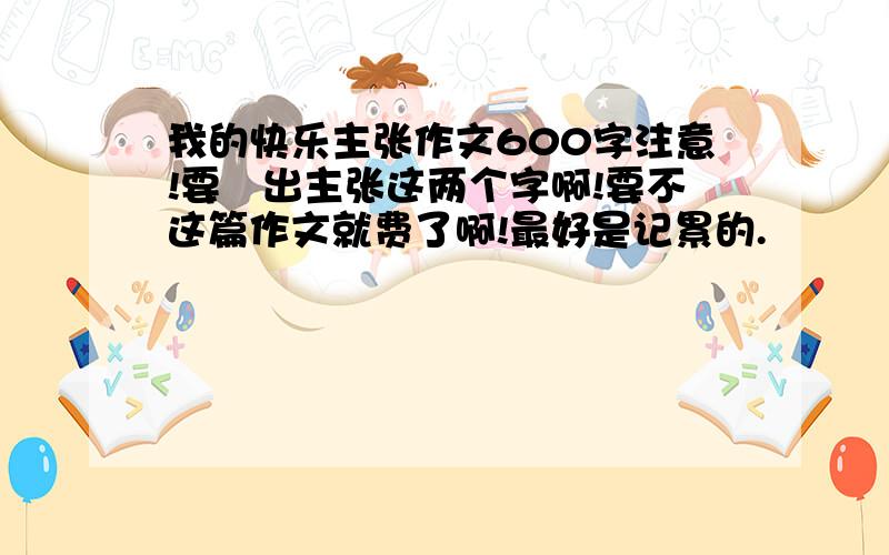 我的快乐主张作文600字注意!要宊出主张这两个字啊!要不这篇作文就费了啊!最好是记累的.