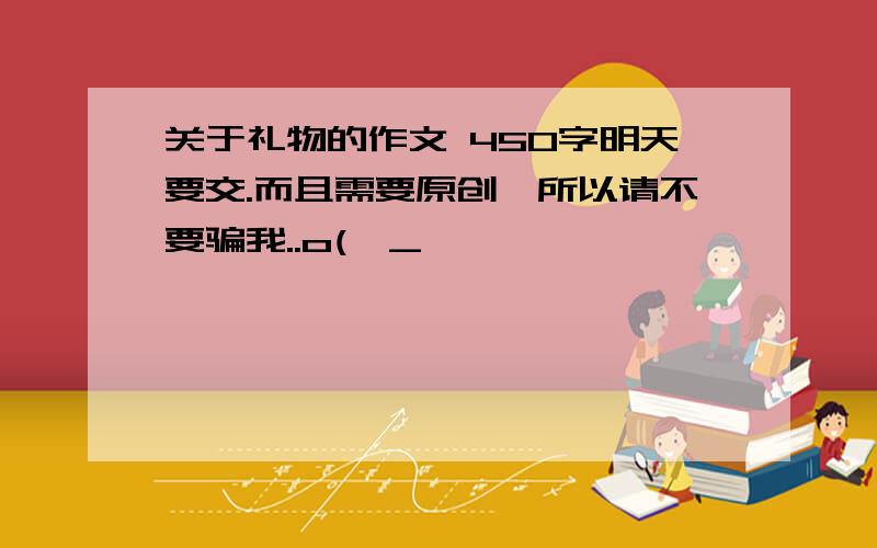 关于礼物的作文 450字明天要交.而且需要原创,所以请不要骗我..o(>_