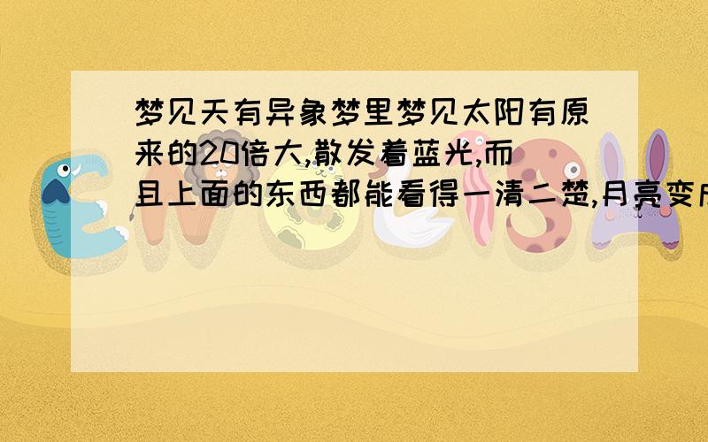 梦见天有异象梦里梦见太阳有原来的20倍大,散发着蓝光,而且上面的东西都能看得一清二楚,月亮变成平时太阳那么大,散发着耀眼的黄光,周围一片漆黑.梦里我和我一个多年不联系的小学同学