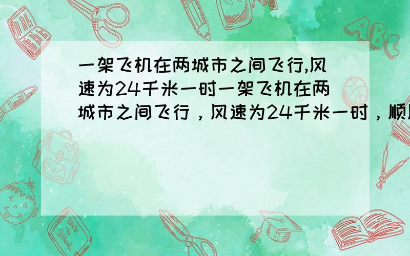 一架飞机在两城市之间飞行,风速为24千米一时一架飞机在两城市之间飞行，风速为24千米一时，顺风飞行要3时，逆风飞行要4时，则两城市间的飞行路程是多少