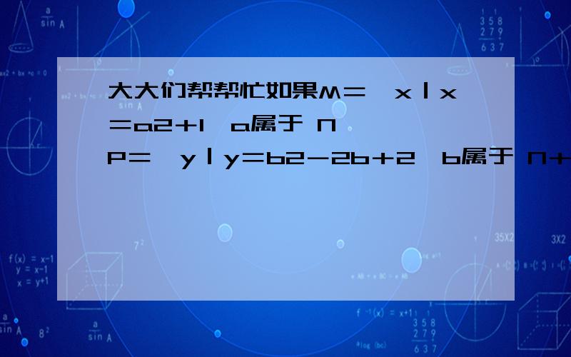 大大们帮帮忙如果M＝{x｜x＝a2＋1,a属于 N*},P＝{y｜y＝b2－2b＋2,b属于 N＋},求MP的关系~如果M＝{x｜x＝a2＋1,a属于 N*},P＝{y｜y＝b2－2b＋2,b属于 N＋},求MP的关系那个a后面的2是平方的意思，b后面的2