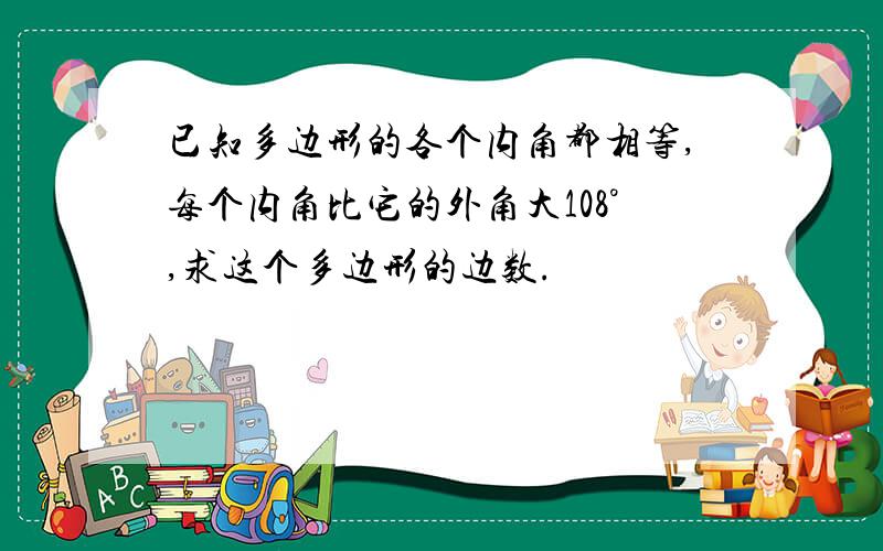 已知多边形的各个内角都相等,每个内角比它的外角大108°,求这个多边形的边数.