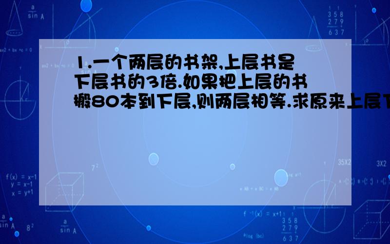 1.一个两层的书架,上层书是下层书的3倍.如果把上层的书搬80本到下层,则两层相等.求原来上层下层又多少本.2.父亲今年47岁,儿子今年20岁,几年前,父亲的年龄是儿子的4倍?