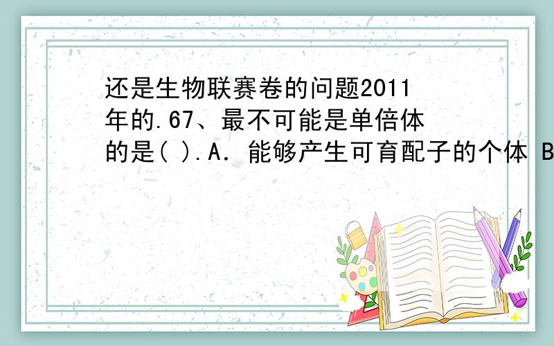 还是生物联赛卷的问题2011年的.67、最不可能是单倍体的是( ).A．能够产生可育配子的个体 B．不能产生可育配子的个体C．基因组成来自两个亲本的个体 D．染色体组数为奇数的个体C,悲催的我