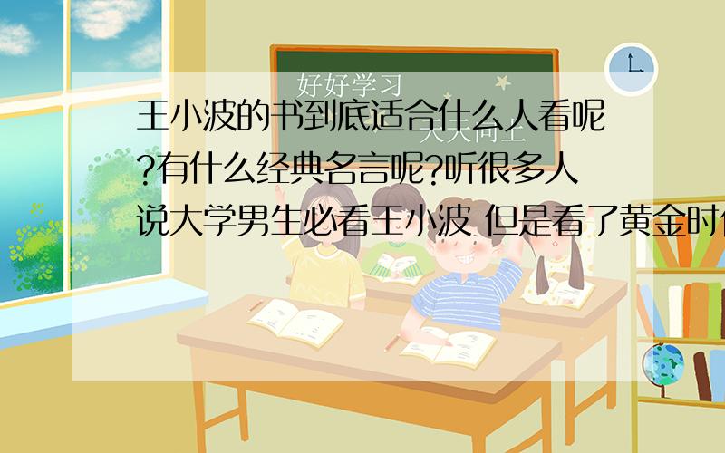 王小波的书到底适合什么人看呢?有什么经典名言呢?听很多人说大学男生必看王小波 但是看了黄金时代后感觉写的很杂,好像也没什么内容与精髓 可能也是我没好好领悟,求正解