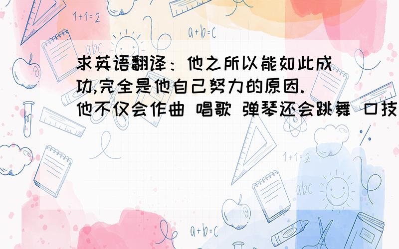 求英语翻译：他之所以能如此成功,完全是他自己努力的原因.他不仅会作曲 唱歌 弹琴还会跳舞 口技 变魔术