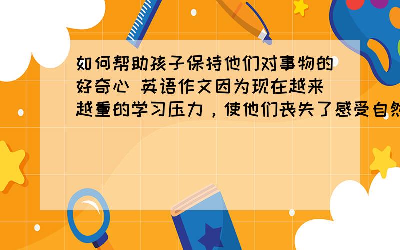 如何帮助孩子保持他们对事物的好奇心 英语作文因为现在越来越重的学习压力，使他们丧失了感受自然的能力