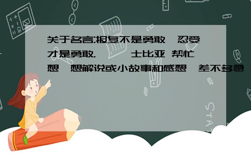 关于名言:报复不是勇敢,忍受才是勇敢.——莎士比亚 帮忙想一想解说或小故事和感想,差不多急 要有解说,或小故事的,还有感想