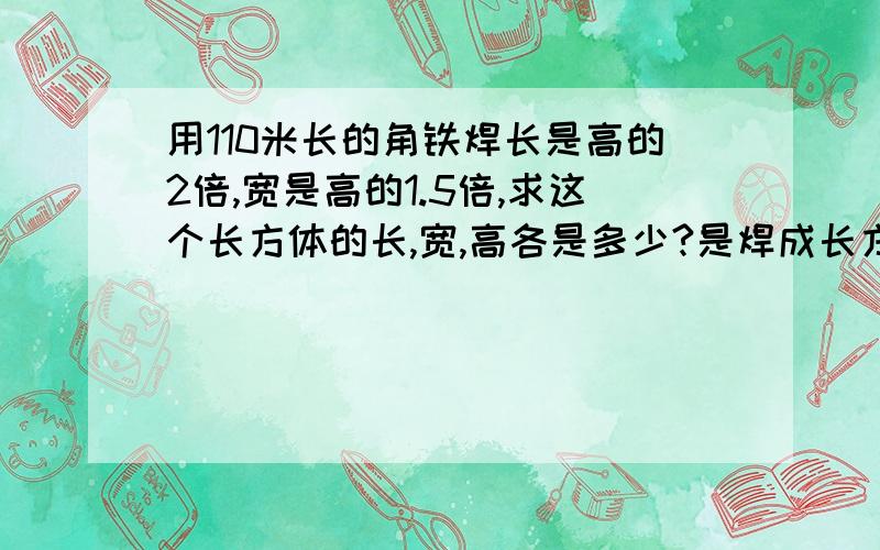 用110米长的角铁焊长是高的2倍,宽是高的1.5倍,求这个长方体的长,宽,高各是多少?是焊成长方体