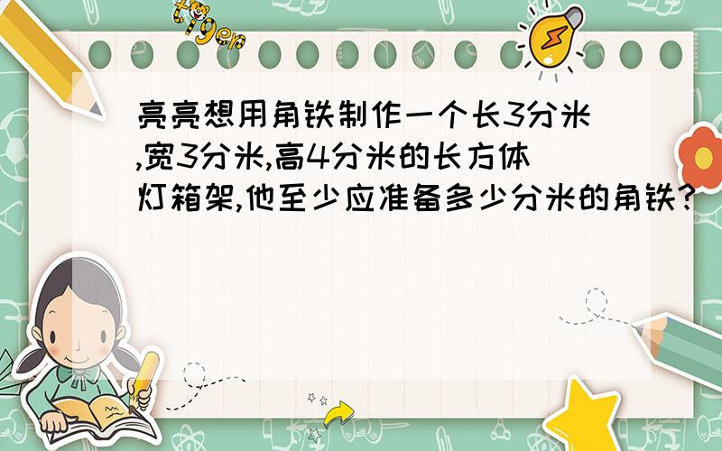 亮亮想用角铁制作一个长3分米,宽3分米,高4分米的长方体灯箱架,他至少应准备多少分米的角铁?