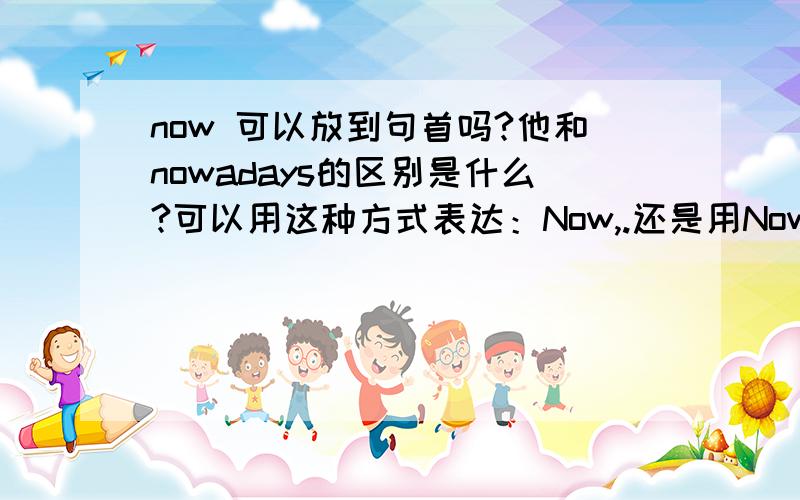 now 可以放到句首吗?他和nowadays的区别是什么?可以用这种方式表达：Now,.还是用Nowadays,.两者哪个表达正确?