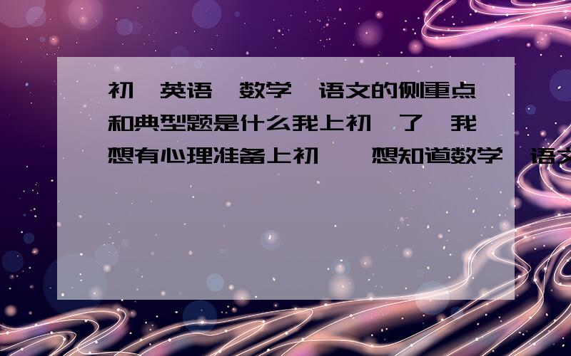 初一英语、数学、语文的侧重点和典型题是什么我上初一了,我想有心理准备上初一,想知道数学、语文、英语三大主科,在初一时侧重点各是什么,希望知道的给我一个好的答复,（悬赏10积分）