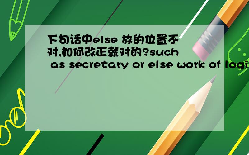 下句话中else 放的位置不对,如何改正就对的?such as secretary or else work of logistics.翻译：比如秘书或其他后勤工作.改用other行吗？else 和 other 的区别？