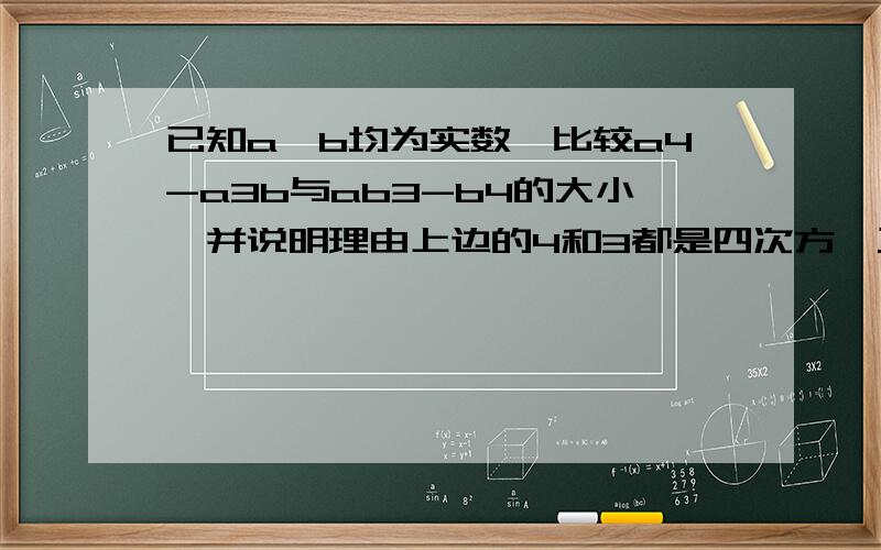 已知a,b均为实数,比较a4-a3b与ab3-b4的大小,并说明理由上边的4和3都是四次方,三次方的意思