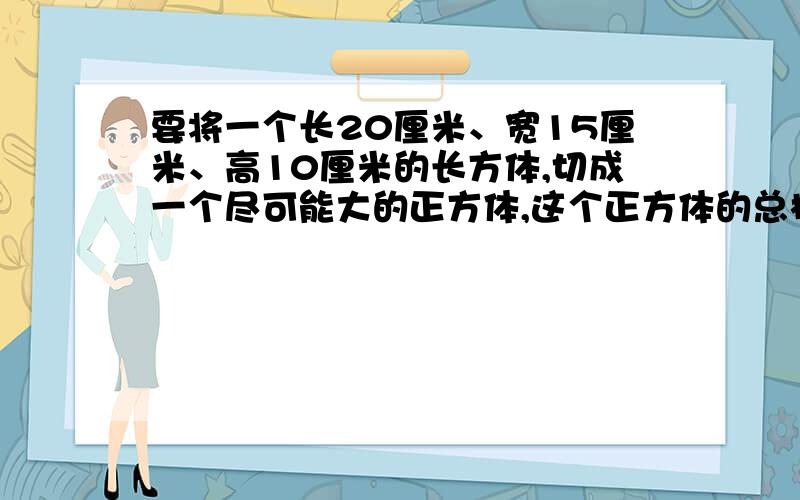 要将一个长20厘米、宽15厘米、高10厘米的长方体,切成一个尽可能大的正方体,这个正方体的总棱长是多少厘米?用3个完全一样的正方体,拼成一个长方体,这个长方体的表面积是280平方分米,每个