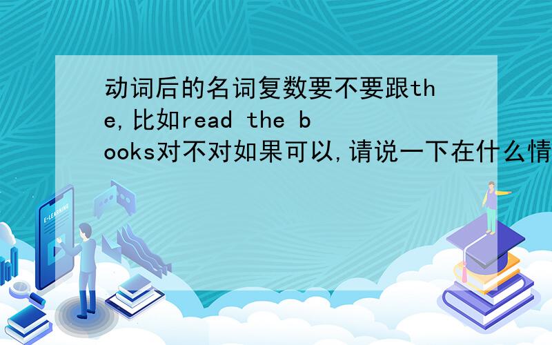 动词后的名词复数要不要跟the,比如read the books对不对如果可以,请说一下在什么情况下加the,举例更好