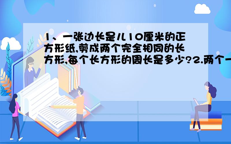 1、一张边长是儿10厘米的正方形纸,剪成两个完全相同的长方形,每个长方形的周长是多少?2.两个一样大小的长方形,长12厘米,宽6厘米.①把它们拚成一个正方形,周长是多少?②把它们拼成一个长