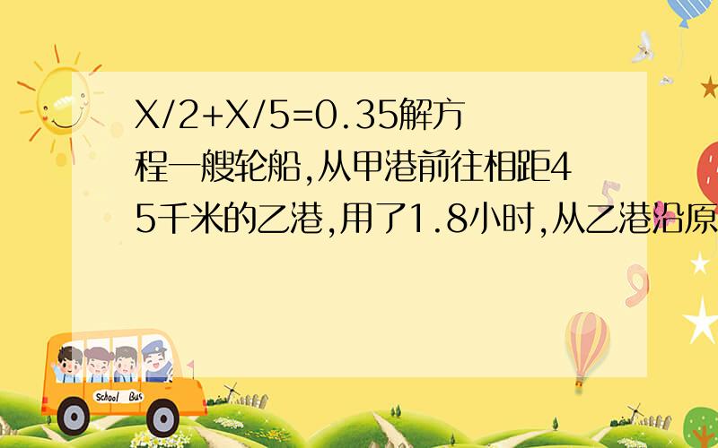 X/2+X/5=0.35解方程一艘轮船,从甲港前往相距45千米的乙港,用了1.8小时,从乙港沿原航线返回甲港用了2小时,往,返所用时间比是( :),往,返的速度比是( :).刘备三顾茅庐请诸葛亮出山,诸葛亮被刘备