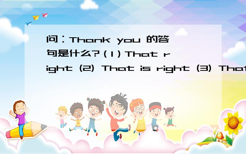 问：Thank you 的答句是什么?（1）That right (2) That is right (3) That is all right它们之间有什么区别?