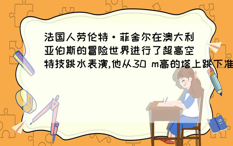 法国人劳伦特·菲舍尔在澳大利亚伯斯的冒险世界进行了超高空特技跳水表演,他从30 m高的塔上跳下准确地落入水池中.已知 水对他的阻力(包括浮力)是他的重力的3.5倍,他在空中时空气对他的