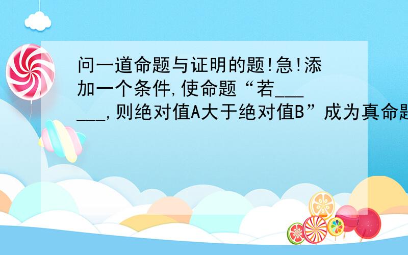 问一道命题与证明的题!急!添加一个条件,使命题“若______,则绝对值A大于绝对值B”成为真命题