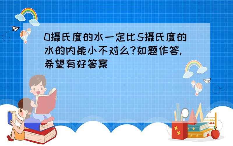 0摄氏度的水一定比5摄氏度的水的内能小不对么?如题作答,希望有好答案