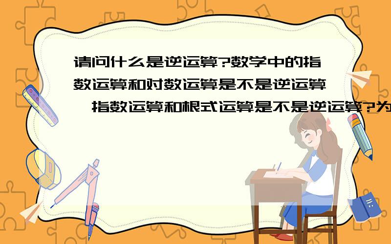 请问什么是逆运算?数学中的指数运算和对数运算是不是逆运算,指数运算和根式运算是不是逆运算?为什么?是不是互为反函数就是逆运算?