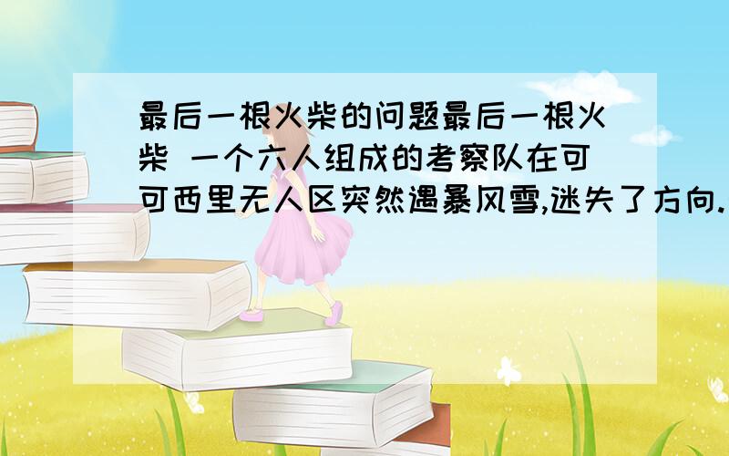 最后一根火柴的问题最后一根火柴 一个六人组成的考察队在可可西里无人区突然遇暴风雪,迷失了方向.天渐渐黑下来,老队长神色凝重地告诉大家,如此恶劣的天气,营救工作根本无法进行,我们