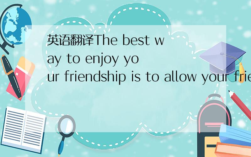 英语翻译The best way to enjoy your friendship is to allow your friends to be themselves.Try not to find fault with your friends.Try not to change them from who they are to what you want them to be.Become the kind of friend you will want your frie