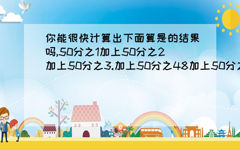 你能很快计算出下面算是的结果吗,50分之1加上50分之2加上50分之3.加上50分之48加上50分之49?