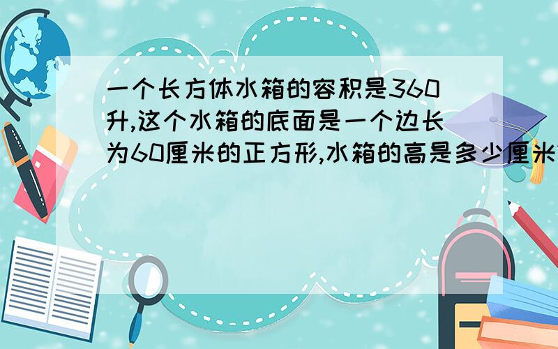 一个长方体水箱的容积是360升,这个水箱的底面是一个边长为60厘米的正方形,水箱的高是多少厘米?要过程.