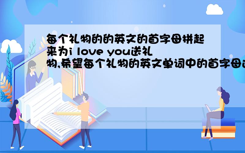 每个礼物的的英文的首字母拼起来为i love you送礼物,希望每个礼物的英文单词中的首字母连起来是i love you.要能永久保存的那种