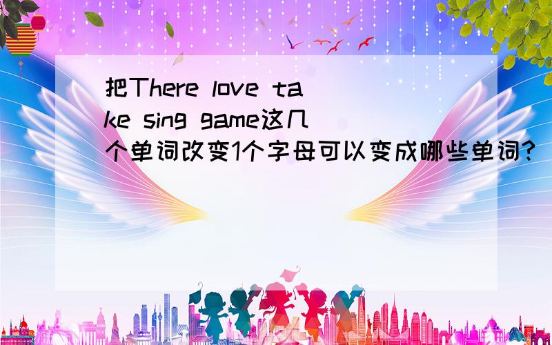 把There love take sing game这几个单词改变1个字母可以变成哪些单词?（只能改1个字母）
