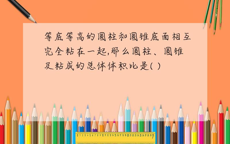 等底等高的圆柱和圆锥底面相互完全粘在一起,那么圆柱、圆锥及粘成的总体体积比是( )