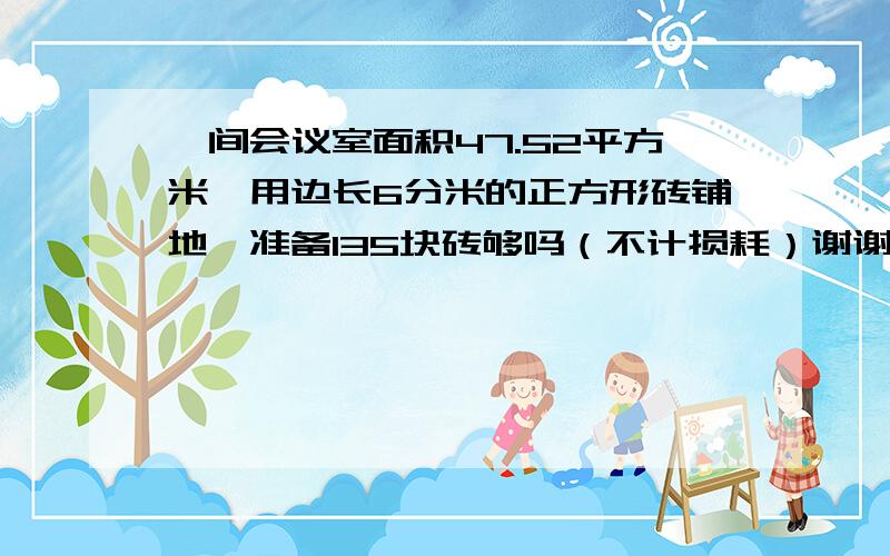 一间会议室面积47.52平方米,用边长6分米的正方形砖铺地,准备135块砖够吗（不计损耗）谢谢了,