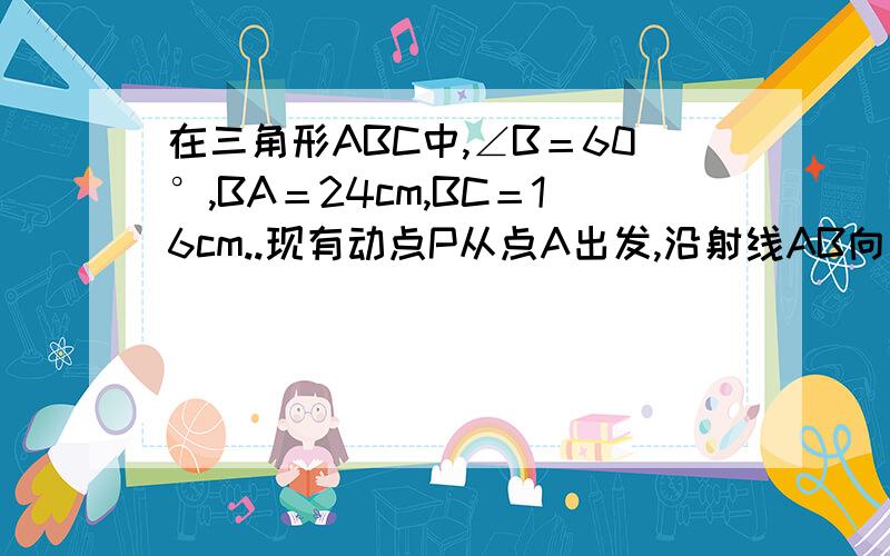 在三角形ABC中,∠B＝60°,BA＝24cm,BC＝16cm..现有动点P从点A出发,沿射线AB向点B方向运动；动点Q从点C出发,沿射线CB也向点B方向运动.如果点P的速度是4cm/秒,点Q的速度是2cm/秒,它们同时出发,求：（1