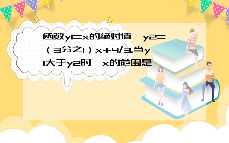 函数y1=x的绝对值,y2=（3分之1）x+4/3.当y1大于y2时,x的范围是