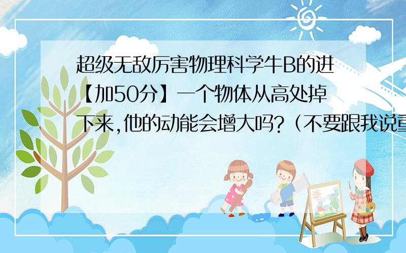 超级无敌厉害物理科学牛B的进【加50分】一个物体从高处掉下来,他的动能会增大吗?（不要跟我说重力势能转为动能!）我的意思时说.如果他动能加大.岂不是说他的速度会加快?难道真的时吗?