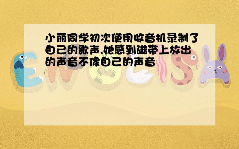 小丽同学初次使用收音机录制了自己的歌声,她感到磁带上放出的声音不像自己的声音