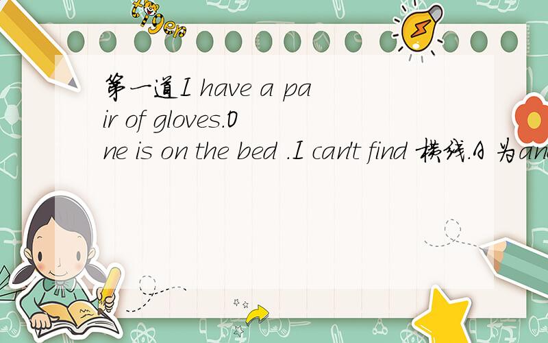 第一道I have a pair of gloves.One is on the bed .I can't find 横线.A 为another B为other C为others D为theother.第二道today I will go to lunch with my prearnt.横线 A为yes,please.B have a nice day.C.sure.D.Good idea第三道how about 横