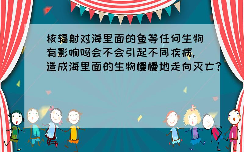 核辐射对海里面的鱼等任何生物有影响吗会不会引起不同疾病,造成海里面的生物慢慢地走向灭亡?