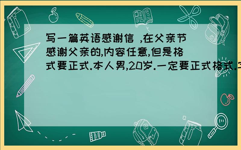 写一篇英语感谢信 ,在父亲节感谢父亲的,内容任意,但是格式要正式.本人男,20岁.一定要正式格式.字数在120左右.再次说下,一定要正式格式的.偶有不清楚正式格式是啥样的..其次语法简单些啊.