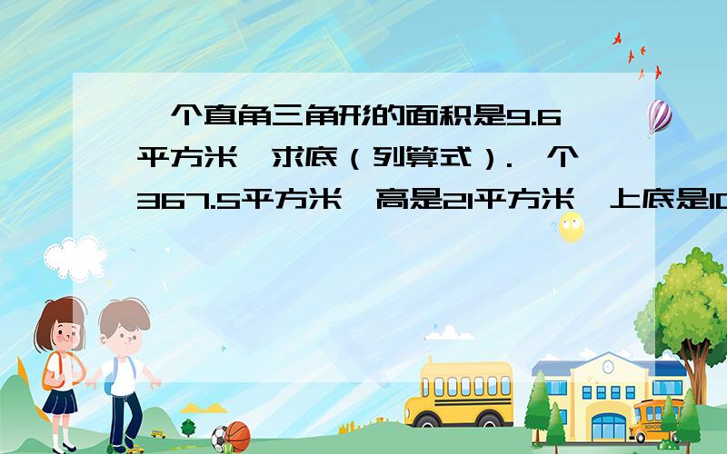 一个直角三角形的面积是9.6平方米,求底（列算式）.一个367.5平方米,高是21平方米,上底是10米,求下底.（列方程） 一个梯形面积是48平方分米,上底是3分米,下底是5分米,求高.（列方程)