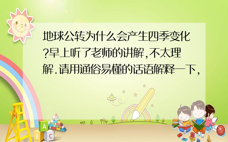 地球公转为什么会产生四季变化?早上听了老师的讲解,不太理解.请用通俗易懂的话语解释一下,